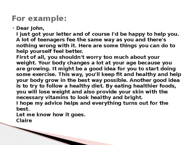 For example: Dear John,  I just got your letter and of course I'd be happy to help you. A lot of teenagers fee the same way as you and there's nothing wrong with it. Here are some things you can do to help yourself feel better.  First of all, you shouldn't worry too much about your weight. Your body changes a lot at your age because you are growing. It might be a good idea for you to start doing some exercise. This way, you'll keep fit and healthy and help your body grow in the best way possible. Another good idea is to try to follow a healthy diet. By eating healthier foods, you will lose weight and also provide your skin with the necessary vitamins to look healthy and bright.  I hope my advice helps and everything turns out for the best.  Let me know how it goes.  Claire 