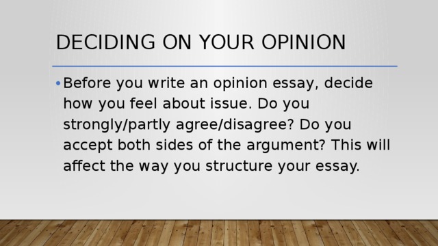 Deciding on your opinion Before you write an opinion essay, decide how you feel about issue. Do you strongly/partly agree/disagree? Do you accept both sides of the argument? This will affect the way you structure your essay. 