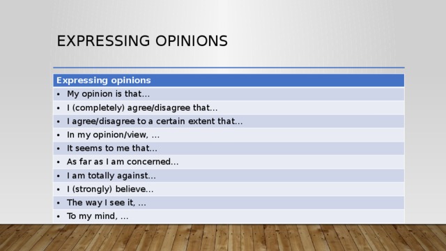 EXPRESSING OPINIONS Expressing opinions My opinion is that… I (completely) agree/disagree that… I agree/disagree to a certain extent that… In my opinion/view, … It seems to me that… As far as I am concerned… I am totally against… I (strongly) believe… The way I see it, … To my mind, … 