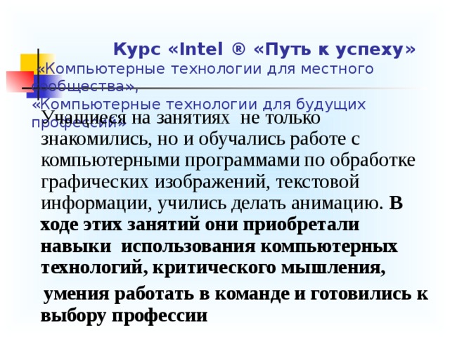      Курс « Intel ® «Путь к успеху»  «Компьютерные технологии для местного сообщества»,  «Компьютерные технологии для будущих профессий»  Учащиеся на занятиях не только знакомились, но и обучались работе с компьютерными программами по обработке графических изображений, текстовой информации, учились делать анимацию. В ходе этих занятий они приобретали навыки использования компьютерных технологий, критического мышления,  умения работать в команде и готовились к выбору профессии 