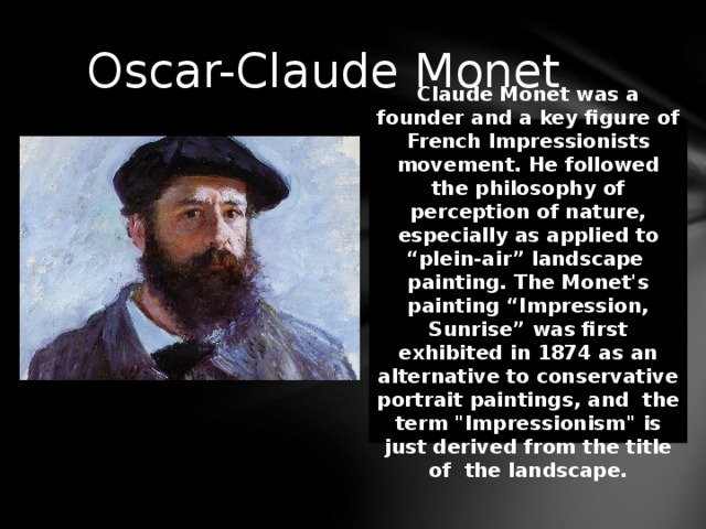 Oscar-Claude Monet Claude Monet was a founder and a key figure of French Impressionists movement. He followed the philosophy of perception of nature, especially as applied to “plein-air” landscape painting. The Monet's painting “Impression, Sunrise” was first exhibited in 1874 as an alternative to conservative portrait paintings, and the term 