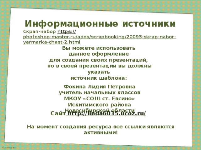 Информационные  источники Скрап-набор https:// photoshop-master.ru/adds/scrapbooking/20093-skrap-nabor-yarmarka-chast-2.html  Вы можете использовать данное оформление для создания своих презентаций, но в своей презентации вы должны указать источник шаблона:  Фокина Лидия Петровна учитель начальных классов МКОУ «СОШ ст. Евсино» Искитимского района Новосибирской области Сайт http://linda6035.ucoz.ru/  На момент создания ресурса все ссылки являются активными! 