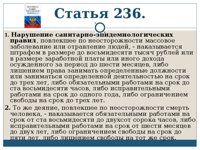 Статья 236. 1.  Нарушение санитарно-эпидемиологических правил , повлекшее по неосторожности массовое заболевание или отравление людей, - наказывается штрафом в размере до восьмидесяти тысяч рублей или в размере заработной платы или иного дохода осужденного за период до шести месяцев, либо лишением права занимать определенные должности или заниматься определенной деятельностью на срок до трех лет, либо обязательными работами на срок до ста восьмидесяти часов, либо исправительными работами на срок до одного года, либо ограничением свободы на срок до трех лет. 2. То же деяние, повлекшее по неосторожности смерть человека, - наказывается обязательными работами на срок от ста восьмидесяти до двухсот сорока часов, либо исправительными работами на срок от шести месяцев до двух лет, либо ограничением свободы на срок до пяти лет, либо лишением свободы на тот же срок. 