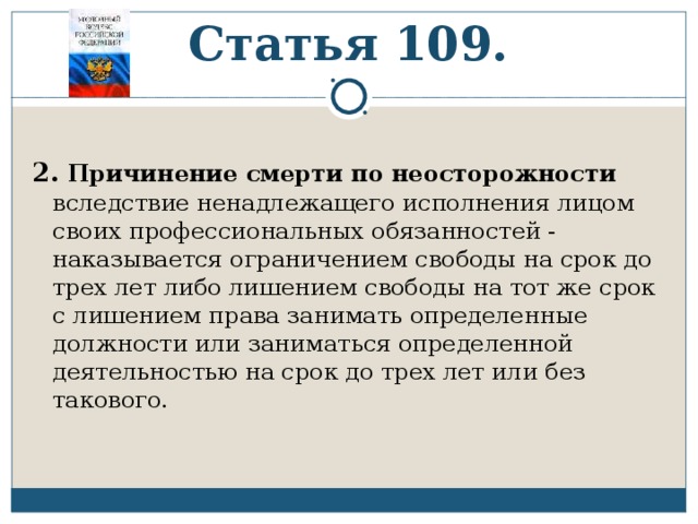     Статья 109. 2.  Причинение смерти по неосторожности вследствие ненадлежащего исполнения лицом своих профессиональных обязанностей - наказывается ограничением свободы на срок до трех лет либо лишением свободы на тот же срок с лишением права занимать определенные должности или заниматься определенной деятельностью на срок до трех лет или без такового. 