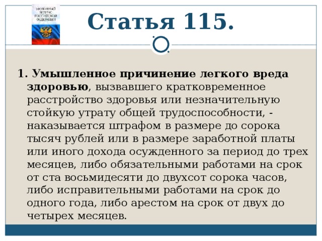 Статья 115. 1.  Умышленное причинение легкого вреда здоровью , вызвавшего кратковременное расстройство здоровья или незначительную стойкую утрату общей трудоспособности, - наказывается штрафом  в размере до сорока тысяч рублей или в размере заработной платы или иного дохода осужденного за период до трех месяцев, либо обязательными работами на срок от ста восьмидесяти до двухсот сорока часов, либо исправительными работами на срок до одного года, либо арестом на срок от двух до четырех месяцев. 