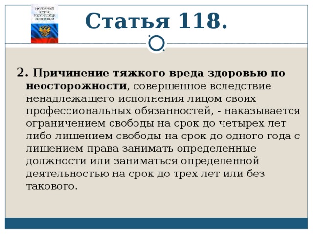 Статья 118. 2. Причинение тяжкого вреда здоровью по неосторожности , совершенное вследствие ненадлежащего исполнения лицом своих профессиональных обязанностей, - наказывается ограничением свободы на срок до четырех лет либо лишением свободы на срок до одного года с лишением права занимать определенные должности или заниматься определенной деятельностью на срок до трех лет или без такового. 