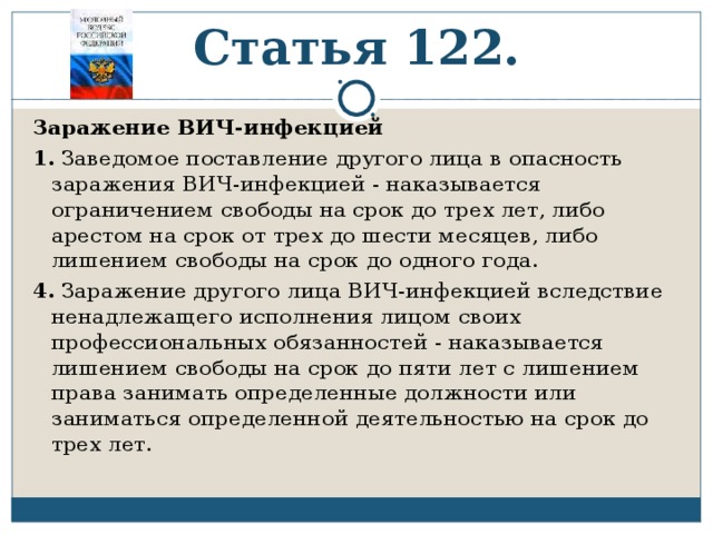 Статья 122. Заражение ВИЧ-инфекцией 1. Заведомое поставление другого лица в опасность заражения ВИЧ-инфекцией - наказывается ограничением свободы на срок до трех лет, либо арестом на срок от трех до шести месяцев, либо лишением свободы на срок до одного года. 4. Заражение другого лица ВИЧ-инфекцией вследствие ненадлежащего исполнения лицом своих профессиональных обязанностей - наказывается лишением свободы на срок до пяти лет с лишением права занимать определенные должности или заниматься определенной деятельностью на срок до трех лет. 