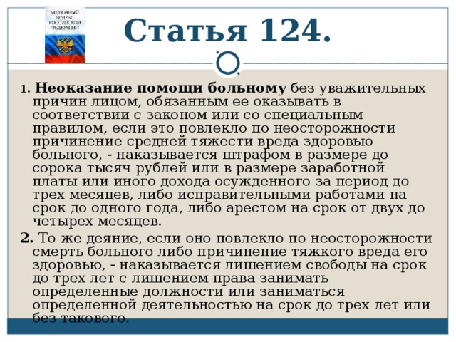 Статья 124. 1.  Неоказание помощи больному без уважительных причин лицом, обязанным ее оказывать в соответствии с законом или со специальным правилом, если это повлекло по неосторожности причинение средней тяжести вреда здоровью больного, - наказывается штрафом в размере до сорока тысяч рублей или в размере заработной платы или иного дохода осужденного за период до трех месяцев, либо исправительными работами на срок до одного года, либо арестом на срок от двух до четырех месяцев. 2. То же деяние, если оно повлекло по неосторожности смерть больного либо причинение тяжкого вреда его здоровью, - наказывается лишением свободы на срок до трех лет с лишением права занимать определенные должности или заниматься определенной деятельностью на срок до трех лет или без такового. 
