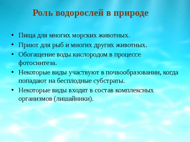 Роль водорослей в природе Пища для многих морских животных. Приют для рыб и многих других животных. Обогащение воды кислородом в процессе фотосинтеза. Некоторые виды участвуют в почвообразовании, когда попадают на бесплодные субстраты. Некоторые виды входят в состав комплексных организмов (лишайники). 