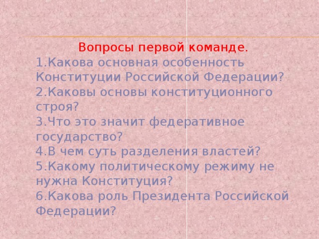 Вопросы первой команде. 1.Какова основная особенность Конституции Российской Федерации? 2.Каковы основы конституционного строя? 3.Что это значит федеративное государство? 4.В чем суть разделения властей? 5.Какому политическому режиму не нужна Конституция? 6.Какова роль Президента Российской Федерации? 