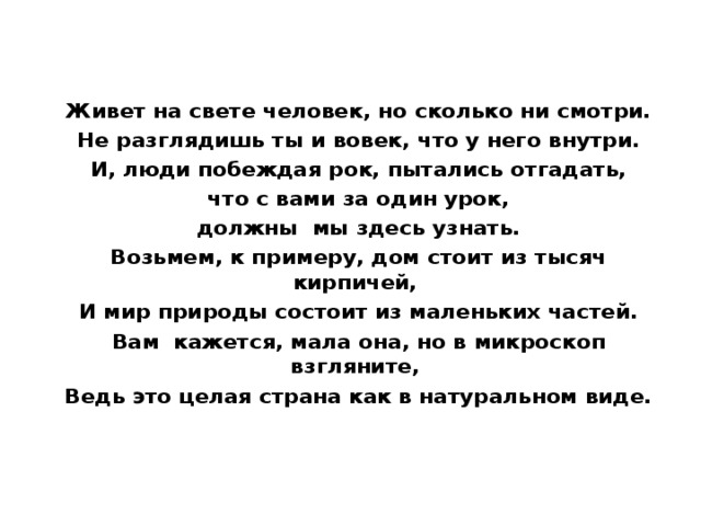 Живет на свете человек, но сколько ни смотри. Не разглядишь ты и вовек, что у него внутри. И, люди побеждая рок, пытались отгадать,  что с вами за один урок, должны мы здесь узнать. Возьмем, к примеру, дом стоит из тысяч кирпичей, И мир природы состоит из маленьких частей. Вам кажется, мала она, но в микроскоп взгляните, Ведь это целая страна как в натуральном виде.