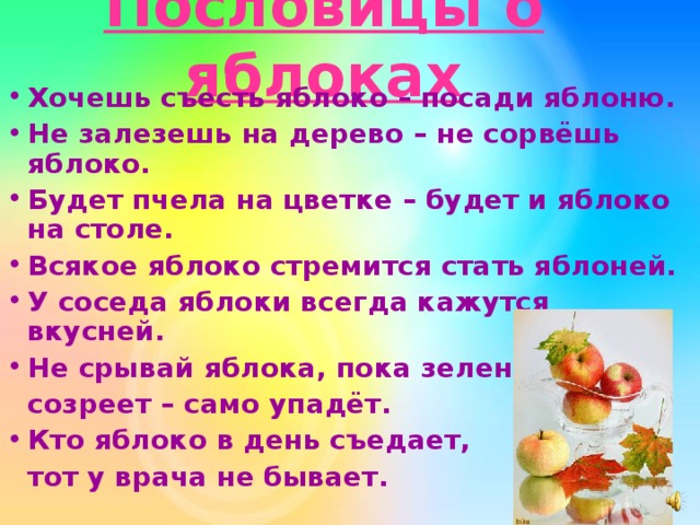 Пословицы о яблоках Хочешь съесть яблоко – посади яблоню. Не залезешь на дерево – не сорвёшь яблоко. Будет пчела на цветке – будет и яблоко на столе. Всякое яблоко стремится стать яблоней. У соседа яблоки всегда кажутся вкусней. Не срывай яблока, пока зелено:  созреет – само упадёт. Кто яблоко в день съедает,  тот у врача не  бывает. 