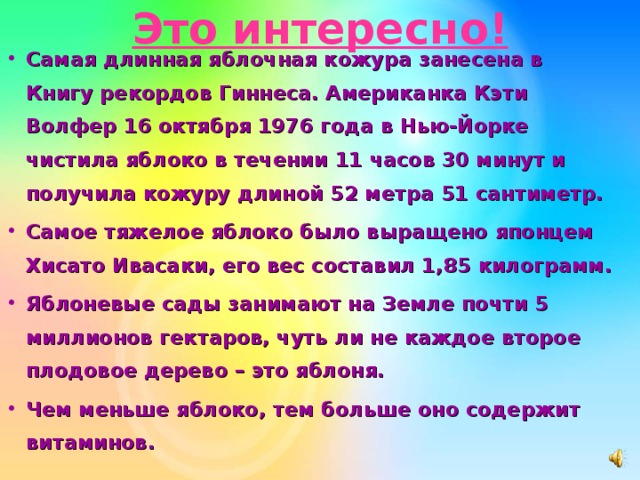 Это интересно! Самая длинная яблочная кожура занесена в Книгу рекордов Гиннеса. Американка Кэти Волфер 16 октября 1976 года в Нью-Йорке чистила яблоко в течении 11 часов 30 минут и получила кожуру длиной 52 метра 51 сантиметр. Самое тяжелое яблоко было выращено японцем Хисато Ивасаки, его вес составил 1,85 килограмм. Яблоневые сады занимают на Земле почти 5 миллионов гектаров, чуть ли не каждое второе плодовое дерево – это яблоня. Чем меньше яблоко, тем больше оно содержит витаминов. 