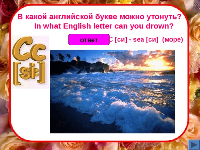 В какой английской букве можно утонуть?     In what English letter can you drown? C [си] - sea [си]  (море)  ответ 