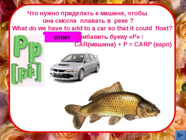 Что нужно приделать к машине, чтобы  она смогла  плавать в   реке ?       What do we have to add to a car so that it could  float? Прибавить букву «Р» : CAR (машина) + P = CARP (карп)  ответ 