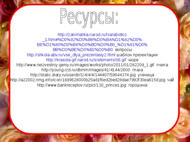 http://zanimatika.narod.ru/Narabotki1 _1.htm#%D0%92%D0%B8%D0%BA%D1%82%D0% BE%D1%80%D0%B8%D0%BD%D0%B0_%D1%81%D0% BB%D0%BE%D0%B2%D0%B0  вопросы http :// shkola-abv.ru /vse_dlya_prezentasiy2.html шаблон презентации http :// krasota-gif.narod.ru /s/ elements /06.gif море http://www.neizvestniy-geniy.ru/images/works/photo/2011/01/282209_1.gif пчела http://young.rzd.ru/dbmm/images/41/4144/2600 глаза http://static.diary.ru/userdir/1/4/4/4/144407/59644374.jpg ученица http://a22002.rimg.info/icon/1699628000b25ad1f6ed2bed28dae7993f30ea615d.jpg чай http://www.bankreceptov.ru/pict/130_princes.jpg горошина 