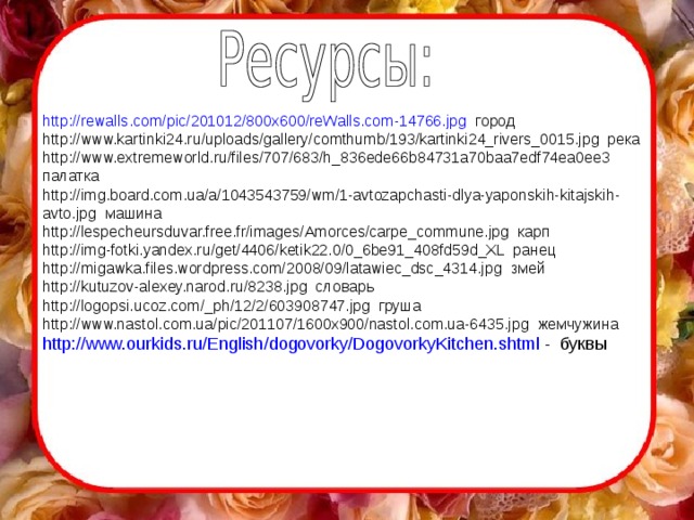 http :// rewalls.com / pic /201012/800x600/reWalls.com-14766.jpg город http://www.kartinki24.ru/uploads/gallery/comthumb/193/kartinki24_rivers_0015.jpg река http://www.extremeworld.ru/files/707/683/h_836ede66b84731a70baa7edf74ea0ee3 палатка http://img.board.com.ua/a/1043543759/wm/1-avtozapchasti-dlya-yaponskih-kitajskih- avto.jpg машина http://lespecheursduvar.free.fr/images/Amorces/carpe_commune.jpg карп http://img-fotki.yandex.ru/get/4406/ketik22.0/0_6be91_408fd59d_XL ранец http://migawka.files.wordpress.com/2008/09/latawiec_dsc_4314.jpg змей http://kutuzov-alexey.narod.ru/8238.jpg словарь http://logopsi.ucoz.com/_ph/12/2/603908747.jpg груша http://www.nastol.com.ua/pic/201107/1600x900/nastol.com.ua-6435.jpg жемчужина http :// www.ourkids.ru / English / dogovorky / DogovorkyKitchen.shtml - буквы 