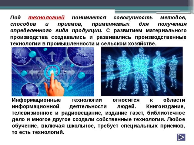 Под технологией понимается совокупность методов, способов и приемов, применяемых для получения определенного вида продукции. С развитием материального производства создавались и развивались производственные технологии в промышленности и сельском хозяйстве. Информационные технологии относятся к области информационной деятельности людей. Книгоиздание, телевизионное и радиовещание, издание газет, библиотечное дело и многое другое создали собственные технологии. Любое обучение, включая школьное, требует специальных приемов, то есть технологий. 