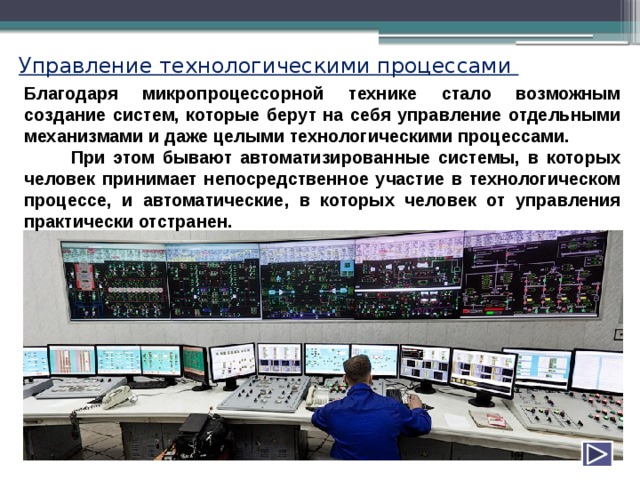Управление технологическими процессами Благодаря микропроцессорной технике стало возможным создание систем, которые берут на себя управление отдельными механизмами и даже целыми технологическими процессами. При этом бывают автоматизированные системы, в которых человек принимает непосредственное участие в технологическом процессе, и автоматические, в которых человек от управления практически отстранен. 
