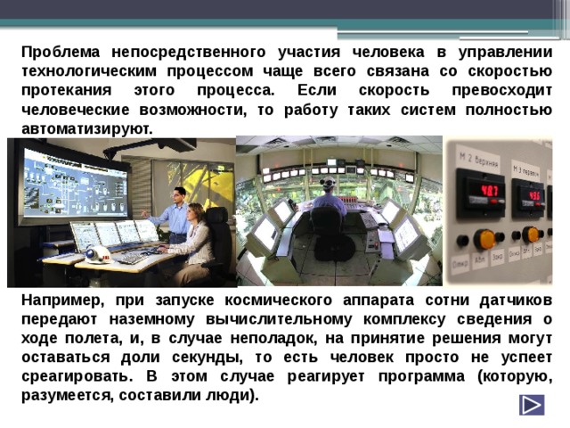 Проблема непосредственного участия человека в управлении технологическим процессом чаще всего связана со скоростью протекания этого процесса. Если скорость превосходит человеческие возможности, то работу таких систем полностью автоматизируют.         Например, при запуске космического аппарата сотни датчиков передают наземному вычислительному комплексу сведения о ходе полета, и, в случае неполадок, на принятие решения могут оставаться доли секунды, то есть человек просто не успеет среагировать. В этом случае реагирует программа (которую, разумеется, составили люди). 