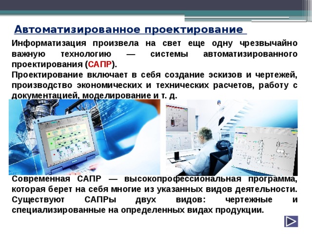 Автоматизированное проектирование Информатизация произвела на свет еще одну чрезвычайно важную технологию — системы автоматизированного проектирования ( САПР ). Проектирование включает в себя создание эскизов и чертежей, производство экономических и технических расчетов, работу с документацией, моделирование и т. д.        Современная САПР — высокопрофессиональная программа, которая берет на себя многие из указанных видов деятельности.  Существуют САПРы двух видов: чертежные и специализированные на определенных видах продукции. 