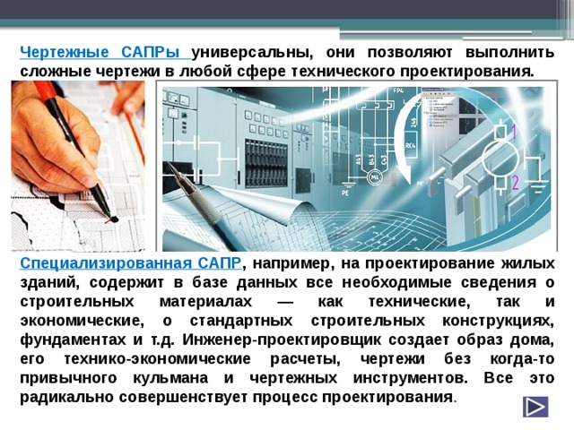 Чертежные САПРы универсальны, они позволяют выполнить сложные чертежи в любой сфере технического проектирования.          Специализированная САПР , например, на проектирование жилых зданий, содержит в базе данных все необходимые сведения о строительных материалах — как технические, так и экономические, о стандартных строительных конструкциях, фундаментах и т.д. Инженер-проектировщик создает образ дома, его технико-экономические расчеты, чертежи без когда-то привычного кульмана и чертежных инструментов. Все это радикально совершенствует процесс проектирования . 
