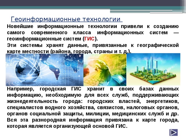 Геоинформационные технологии Новейшие информационные технологии привели к созданию самого современного класса информационных систем — геоинформационные систем ( ГИС ). Эти системы хранят данные, привязанные к географической карте местности (района, города, страны и т. д.).      Например, городская ГИС хранит в своих базах данных информацию, необходимую для всех служб, поддерживающих жизнедеятельность города: городских властей, энергетиков, специалистов водного хозяйства, связистов, налоговых органов, органов социальной защиты, милиции, медицинских служб и др. Вся эта разнородная информация привязана к карте города, которая является организующей основой ГИС. 
