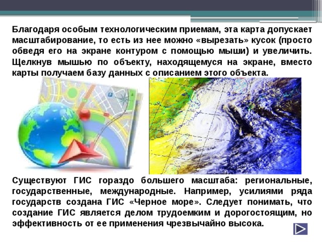 Благодаря особым технологическим приемам, эта карта допускает масштабирование, то есть из нее можно «вырезать» кусок (просто обведя его на экране контуром с помощью мыши) и увеличить. Щелкнув мышью по объекту, находящемуся на экране, вместо карты получаем базу данных с описанием этого объекта.          Существуют ГИС гораздо большего масштаба: региональные, государственные, международные. Например, усилиями ряда государств создана ГИС «Черное море». Следует понимать, что создание ГИС является делом трудоемким и дорогостоящим, но эффективность от ее применения чрезвычайно высока. 