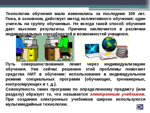 Технологии обучения мало изменились за последние 100 лет. Пока, в основном, действует метод коллективного обучения: один учитель на группу обучаемых. Не всегда такой способ обучения дает высокие результаты. Причина заключается в различии индивидуальных способностей и возможностей учащихся.      Путь совершенствования лежит через индивидуализацию обучения. Уже сейчас решению этой проблемы помогают средства НИТ в обучении: использование в индивидуальном режиме специальных программ (обучающих, тренажерных, контролирующих и т. д.). Совокупность таких программ по определенному предмету (или разделу) образует то, что называется электронным  учебником . При создании электронных учебников широко используются мультимедийные технологии. 