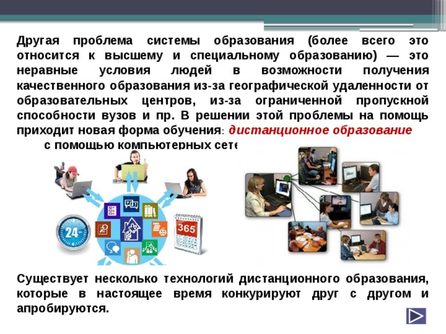 Другая проблема системы образования (более всего это относится к высшему и специальному образованию) — это неравные условия людей в возможности получения качественного образования из-за географической удаленности от образовательных центров, из-за ограниченной пропускной способности вузов и пр. В решении этой проблемы на помощь приходит новая форма обучения : дистанционное  образование  с помощью компьютерных сетей.         Существует несколько технологий дистанционного образования, которые в настоящее время конкурируют друг с другом и апробируются. 