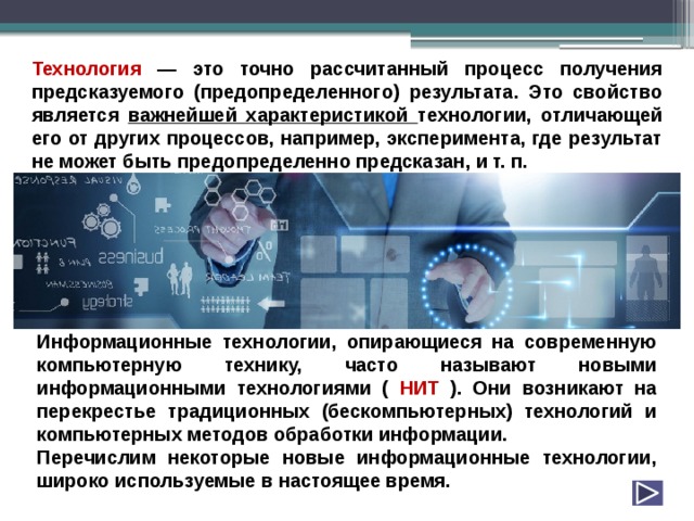 Технология — это точно рассчитанный процесс получения предсказуемого (предопределенного) результата. Это свойство является важнейшей характеристикой технологии, отличающей его от других процессов, например, эксперимента, где результат не может быть предопределенно предсказан, и т. п. Информационные технологии, опирающиеся на современную компьютерную технику, часто называют новыми информационными технологиями ( НИТ ). Они возникают на перекрестье традиционных (бескомпьютерных) технологий и компьютерных методов обработки информации. Перечислим некоторые новые информационные технологии, широко используемые в настоящее время. 