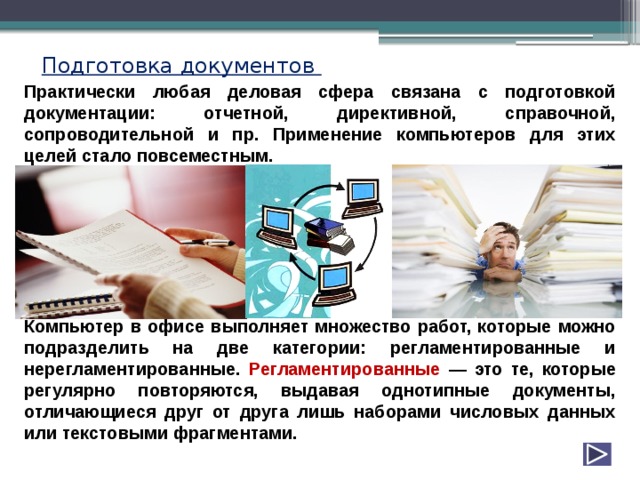 Подготовка документов Практически любая деловая сфера связана с подготовкой документации: отчетной, директивной, справочной, сопроводительной и пр. Применение компьютеров для этих целей стало повсеместным.        Компьютер в офисе выполняет множество работ, которые можно подразделить на две категории: регламентированные и нерегламентированные. Регламентированные — это те, которые регулярно повторяются, выдавая однотипные документы, отличающиеся друг от друга лишь наборами числовых данных или текстовыми фрагментами. 