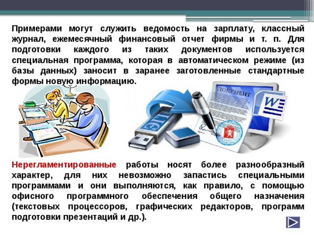 Примерами могут служить ведомость на зарплату, классный журнал, ежемесячный финансовый отчет фирмы и т. п. Для подготовки каждого из таких документов используется специальная программа, которая в автоматическом режиме (из базы данных) заносит в заранее заготовленные стандартные формы новую информацию.        Нерегламентированные работы носят более разнообразный характер, для них невозможно запастись специальными программами и они выполняются, как правило, с помощью офисного программного обеспечения общего назначения (текстовых процессоров, графических редакторов, программ подготовки презентаций и др.). 