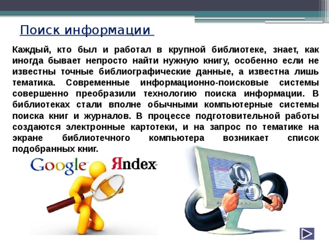 Поиск информации Каждый, кто был и работал в крупной библиотеке, знает, как иногда бывает непросто найти нужную книгу, особенно если не известны точные библиографические данные, а известна лишь тематика. Современные информационно-поисковые системы совершенно преобразили технологию поиска информации. В библиотеках стали вполне обычными компьютерные системы поиска книг и журналов. В процессе подготовительной работы создаются электронные картотеки, и на запрос по тематике на экране библиотечного компьютера возникает список подобранных книг. 