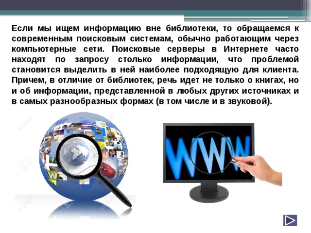 Если мы ищем информацию вне библиотеки, то обращаемся к современным поисковым системам, обычно работающим через компьютерные сети. Поисковые серверы в Интернете часто находят по запросу столько информации, что проблемой становится выделить в ней наиболее подходящую для клиента. Причем, в отличие от библиотек, речь идет не только о книгах, но и об информации, представленной в любых других источниках и в самых разнообразных формах (в том числе и в звуковой). 