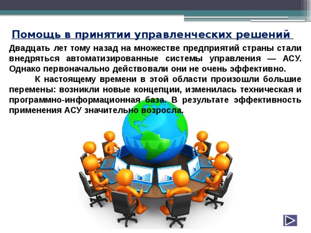 Помощь в принятии управленческих решений  Двадцать лет тому назад на множестве предприятий страны стали внедряться автоматизированные системы управления — АСУ. Однако первоначально действовали они не очень эффективно. К настоящему времени в этой области произошли большие перемены: возникли новые концепции, изменилась техническая и программно-информационная база. В результате эффективность применения АСУ значительно возросла. 