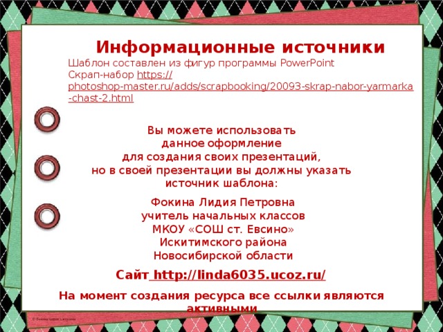 Информационные источники Шаблон составлен из фигур программы PowerPoint Скрап-набор https:// photoshop-master.ru/adds/scrapbooking/20093-skrap-nabor-yarmarka-chast-2.html  Вы можете использовать данное оформление для создания своих презентаций, но в своей презентации вы должны указать источник шаблона: Фокина Лидия Петровна учитель начальных классов МКОУ «СОШ ст. Евсино» Искитимского района Новосибирской области Сайт http://linda6035.ucoz.ru/  На момент создания ресурса все ссылки являются активными