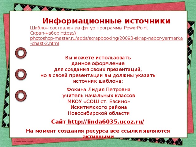 Информационные источники Шаблон составлен из фигур программы PowerPoint Скрап-набор https:// photoshop-master.ru/adds/scrapbooking/20093-skrap-nabor-yarmarka-chast-2.html  Вы можете использовать данное оформление для создания своих презентаций, но в своей презентации вы должны указать источник шаблона: Фокина Лидия Петровна учитель начальных классов МКОУ «СОШ ст. Евсино» Искитимского района Новосибирской области Сайт http://linda6035.ucoz.ru/  На момент создания ресурса все ссылки являются активными