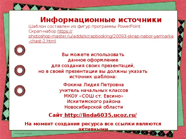Информационные источники Шаблон составлен из фигур программы PowerPoint Скрап-набор https:// photoshop-master.ru/adds/scrapbooking/20093-skrap-nabor-yarmarka-chast-2.html  Вы можете использовать данное оформление для создания своих презентаций, но в своей презентации вы должны указать источник шаблона: Фокина Лидия Петровна учитель начальных классов МКОУ «СОШ ст. Евсино» Искитимского района Новосибирской области Сайт http://linda6035.ucoz.ru/  На момент создания ресурса все ссылки являются активными