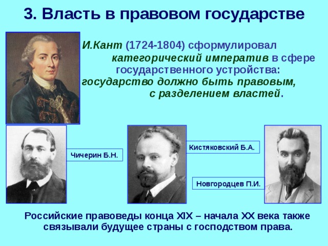 3. Власть в правовом государстве  И.Кант (1724-1804) сформулировал категорический императив в сфере государственного устройства: государство должно быть правовым, с разделением властей . Кистяковский Б.А. Чичерин Б.Н. Новгородцев П.И.  Российские правоведы конца XIX – начала ХХ века также связывали будущее страны с господством права. 