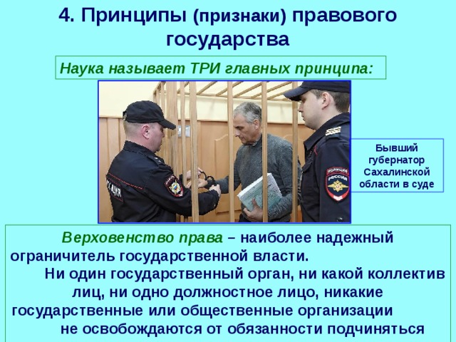4. Принципы (признаки) правового государства Наука называет ТРИ главных принципа: Бывший губернатор Сахалинской области в суде Верховенство права – наиболее надежный ограничитель государственной власти. Ни один государственный орган, ни какой коллектив лиц, ни одно должностное лицо, никакие государственные или общественные организации не освобождаются от обязанности подчиняться закону. 