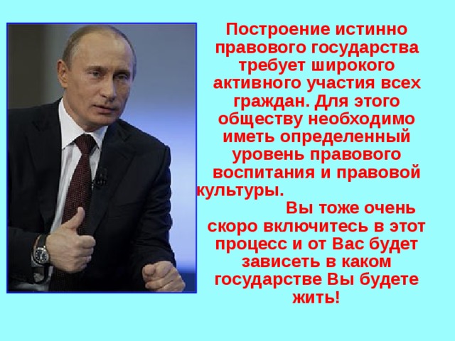  Построение истинно правового государства требует широкого активного участия всех граждан. Для этого обществу необходимо иметь определенный уровень правового воспитания и правовой культуры. Вы тоже очень скоро включитесь в этот процесс и от Вас будет зависеть в каком государстве Вы будете жить! 