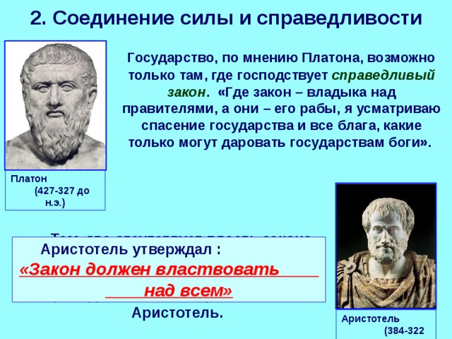 2. Соединение силы и справедливости  Государство, по мнению Платона, возможно только там, где господствует справедливый закон . «Где закон – владыка над правителями, а они – его рабы, я усматриваю спасение государства и все блага, какие только могут даровать государствам боги». Платон (427-327 до н.э.)  «Там, где отсутствует власть закона, там нет места и какой-либо форме государственного строя» - справедливо заявлял ученик Платона Аристотель. Аристотель утверждал :   «Закон должен властвовать над всем» Аристотель (384-322 до н.э.) 