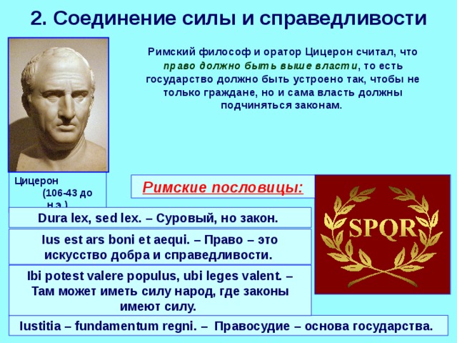 2. Соединение силы и справедливости  Римский философ и оратор Цицерон считал, что право должно быть выше власти , то есть государство должно быть устроено так, чтобы не только граждане, но и сама власть должны подчиняться законам. Цицерон (106-43 до н.э.) Римские пословицы: Dura lex, sed lex. – Суровый, но закон.  Ius est ars boni et aequi. – Право – это искусство добра и справедливости. Ibi potest valere populus, ubi leges valent. – Там может иметь силу народ, где законы имеют силу.  Iustitia – fundamentum regni. – Правосудие – основа государства. 