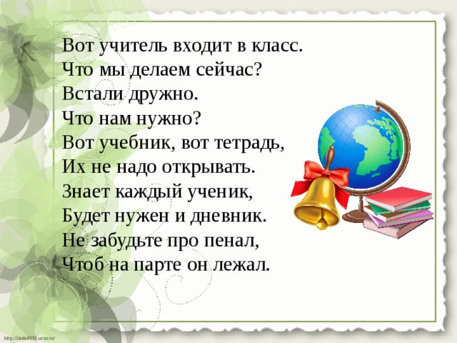 Вот учитель входит в класс. Что мы делаем сейчас? Встали дружно. Что нам нужно? Вот учебник, вот тетрадь, Их не надо открывать. Знает каждый ученик, Будет нужен и дневник. Не забудьте про пенал, Чтоб на парте он лежал. 
