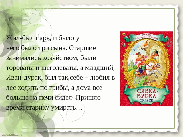 Жил-был царь, и было у него было три сына. Старшие занимались хозяйством, были тороваты и щеголеваты, а младший, Иван-дурак, был так себе – любил в лес ходить по грибы, а дома все больше на печи сидел. Пришло время старику умирать… 