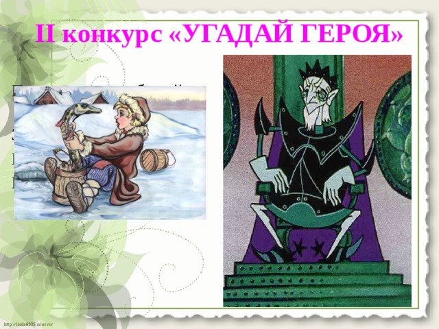 II конкурс «УГАДАЙ ГЕРОЯ»   Парень слез с любимой печки, Много серебра и злата За водой поплелся к речке. В сундуках своих он спрятал, Щуку в проруби поймал В мрачном он дворце живет И с тех пор забот не знал. И чужих невест крадет. 