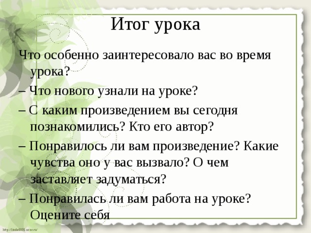 Итог урока Что особенно заинтересовало вас во время урока? – Что нового узнали на уроке? – С каким произведением вы сегодня познакомились? Кто его автор? – Понравилось ли вам произведение? Какие чувства оно у вас вызвало? О чем заставляет задуматься? – Понравилась ли вам работа на уроке? Оцените себя 