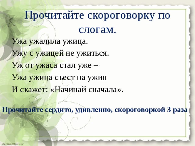 Прочитайте скороговорку по слогам.   Ужа ужалила ужица. Ужу с ужицей не ужиться. Уж от ужаса стал уже – Ужа ужица съест на ужин И скажет: «Начинай сначала». Прочитайте сердито, удивленно, скороговоркой 3 раза 
