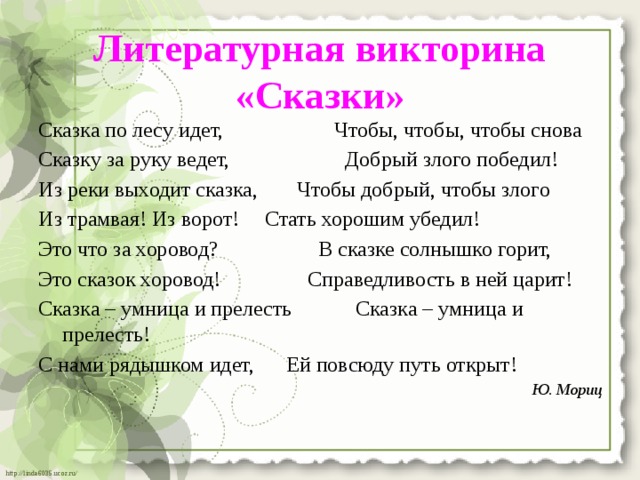 Литературная викторина «Сказки»   Сказка по лесу идет,  Чтобы, чтобы, чтобы снова Сказку за руку ведет,  Добрый злого победил! Из реки выходит сказка,  Чтобы добрый, чтобы злого Из трамвая! Из ворот!  Стать хорошим убедил! Это что за хоровод?  В сказке солнышко горит, Это сказок хоровод!  Справедливость в ней царит! Сказка – умница и прелесть  Сказка – умница и прелесть! С нами рядышком идет,  Ей повсюду путь открыт! Ю. Мориц 